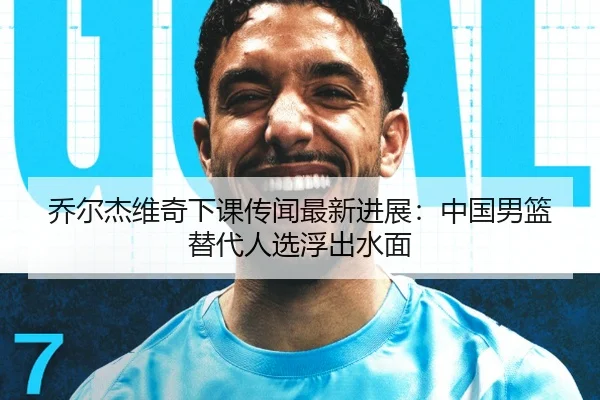 乔尔杰维奇下课传闻最新进展：中国男篮替代人选浮出水面